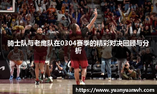 骑士队与老鹰队在0304赛季的精彩对决回顾与分析
